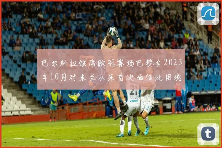 巴尔科拉缺席欧冠赛场巴黎自2023年10月对米兰以来首次面临此困境