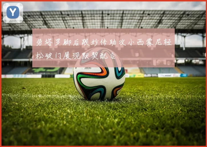 劳塔罗脚后跟妙传助攻小西蒙尼轻松破门展现默契配合