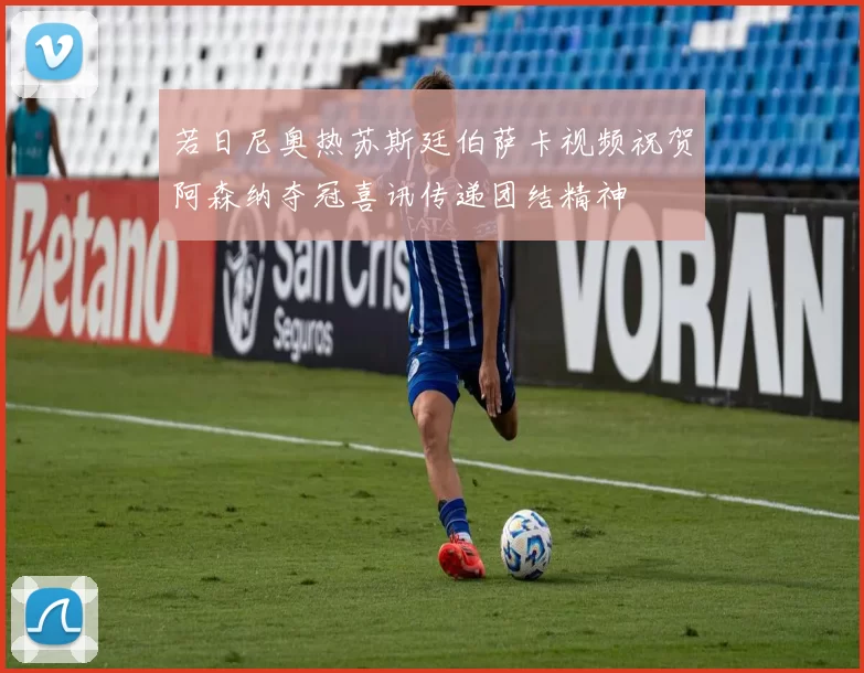 若日尼奥热苏斯廷伯萨卡视频祝贺阿森纳夺冠喜讯传递团结精神