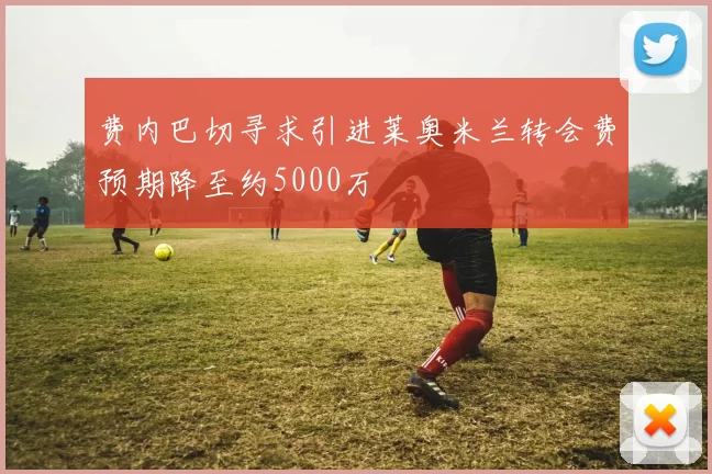 费内巴切寻求引进莱奥米兰转会费预期降至约5000万