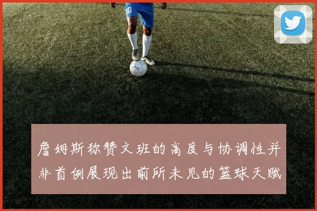 詹姆斯称赞文班的高度与协调性并非首例展现出前所未见的篮球天赋