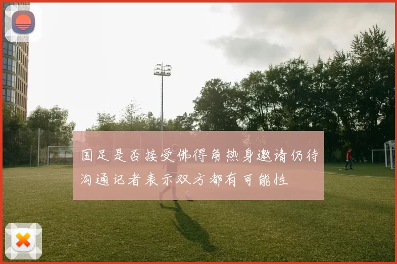 国足是否接受佛得角热身邀请仍待沟通记者表示双方都有可能性