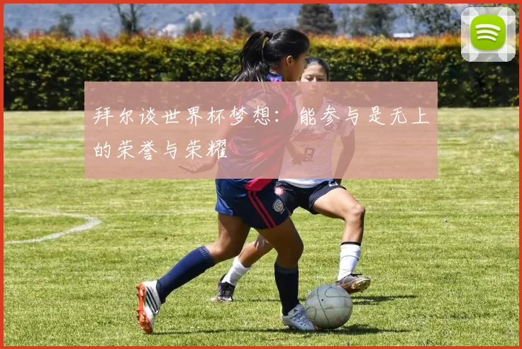 拜尔谈世界杯梦想：能参与是无上的荣誉与荣耀