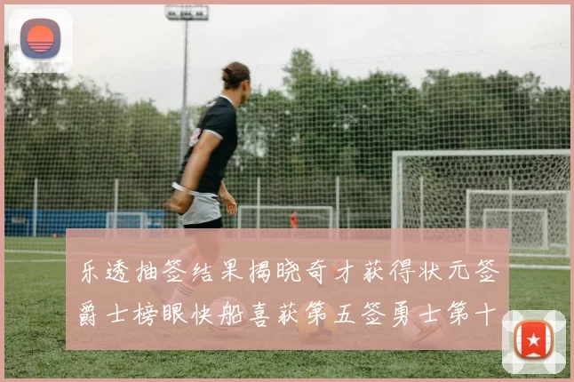 乐透抽签结果揭晓奇才获得状元签爵士榜眼快船喜获第五签勇士第十一雷霆第十二