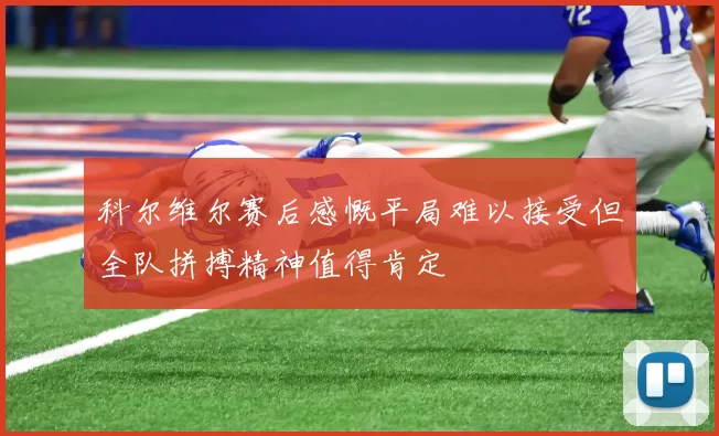 科尔维尔赛后感慨平局难以接受但全队拼搏精神值得肯定