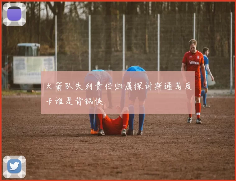 火箭队失利责任归属探讨斯通乌度卡谁是背锅侠