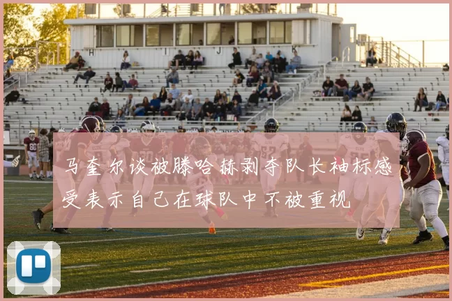 马奎尔谈被滕哈赫剥夺队长袖标感受表示自己在球队中不被重视
