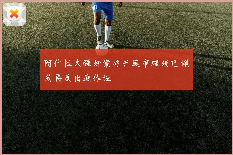 阿什拉夫强奸案将开庭审理姆巴佩或再度出庭作证