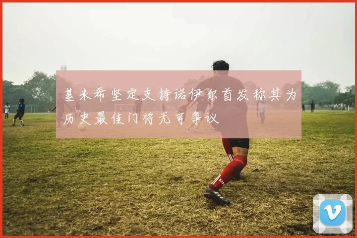 基米希坚定支持诺伊尔首发称其为历史最佳门将无可争议