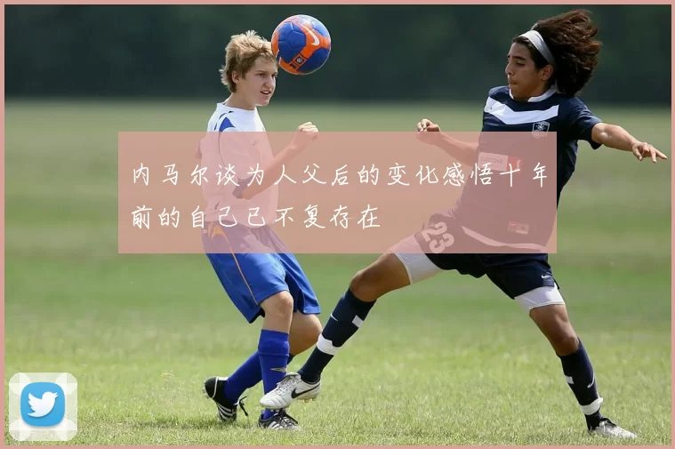 内马尔谈为人父后的变化感悟十年前的自己已不复存在