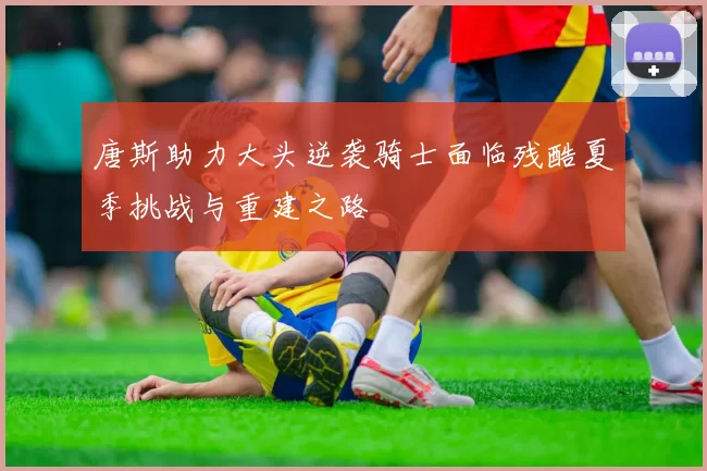 唐斯助力大头逆袭骑士面临残酷夏季挑战与重建之路