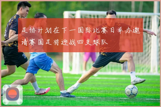 足协计划在下一国际比赛日举办邀请赛国足将迎战四支球队