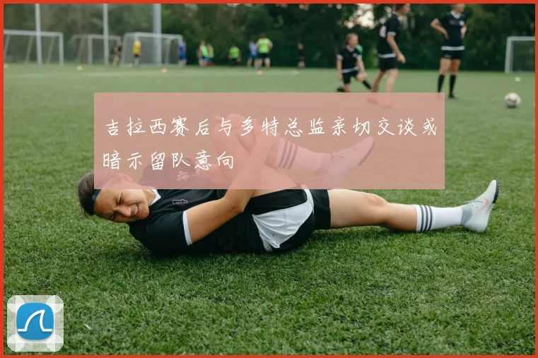 吉拉西赛后与多特总监亲切交谈或暗示留队意向