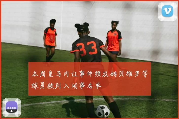 本周皇马内讧事件频发姆贝维罗等球员被列入闹事名单